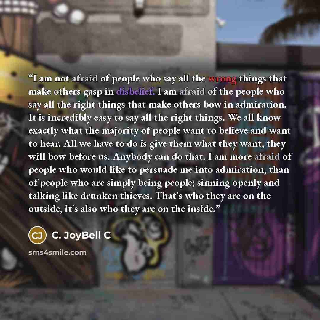 “I am not afraid of people who say all the wrong things that make others gasp in disbelief. I am afraid of the people who say all the right things that make others bow in admiration. It is incredibly easy to say all the right things. We all know exactly what the majority of people want to believe…” quote by C. JoyBell C