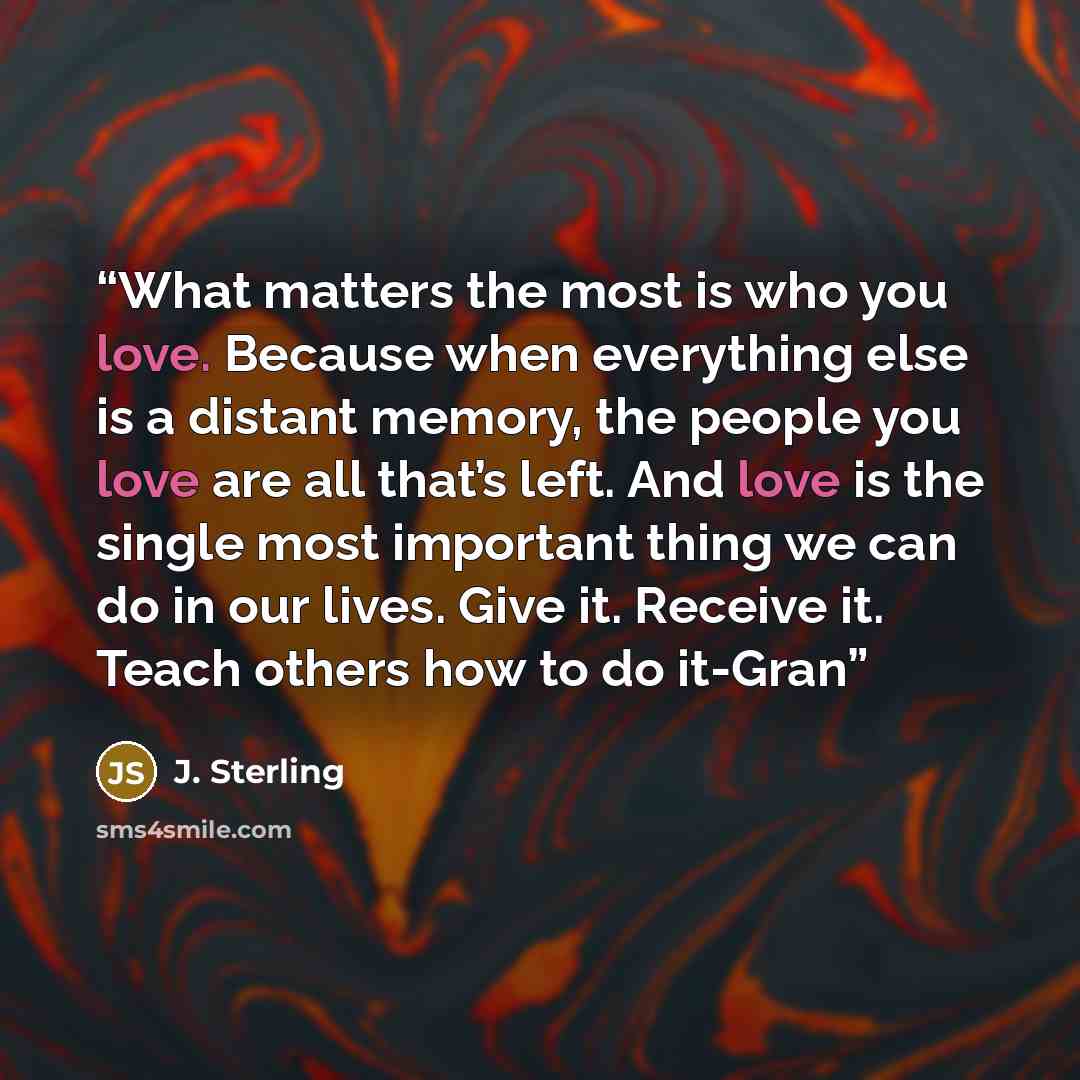 “What matters the most is who you love. Because when everything else is a distant memory, the people you love are all that’s left. And love is the single most important thing we can do in our lives. Give it. Receive it. Teach others how to do it-Gran” quote by J. Sterling