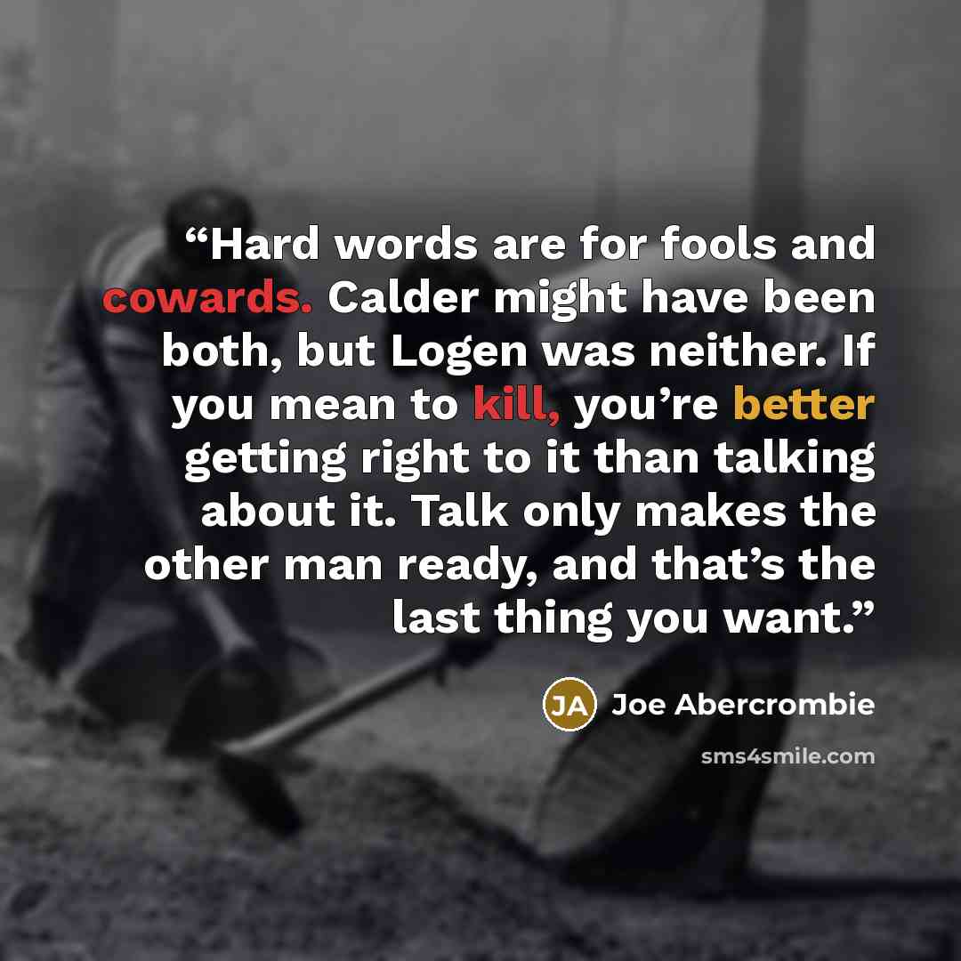 “Hard words are for fools and cowards. Calder might have been both, but Logen was neither. If you mean to kill, you’re better getting right to it than talking about it. Talk only makes the other man ready, and that’s the last thing you want.” quote by Joe Abercrombie