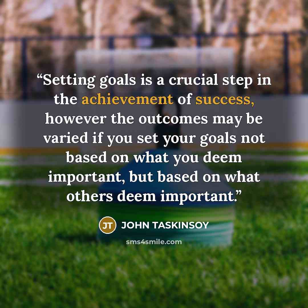 “Setting goals is a crucial step in the achievement of success, however the outcomes may be varied if you set your goals not based on what you deem important, but based on what others deem important.” quote by JOHN TASKINSOY