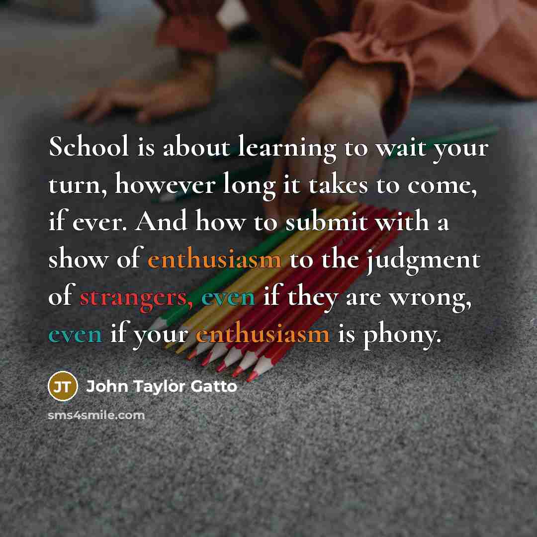 “School is about learning to wait your turn, however long it takes to come, if ever. And how to submit with a show of enthusiasm to the judgment of strangers, even if they are wrong, even if your enthusiasm is phony.” quote by John Taylor Gatto