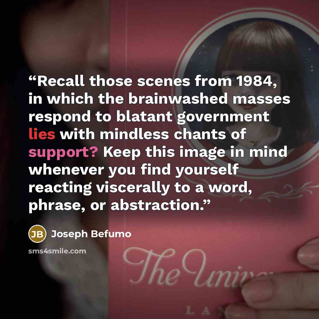 “Recall those scenes from 1984, in which the brainwashed masses respond to blatant government lies with mindless chants of support? Keep this image in mind whenever you find yourself reacting viscerally to a word, phrase, or abstraction.” quote by Joseph Befumo
