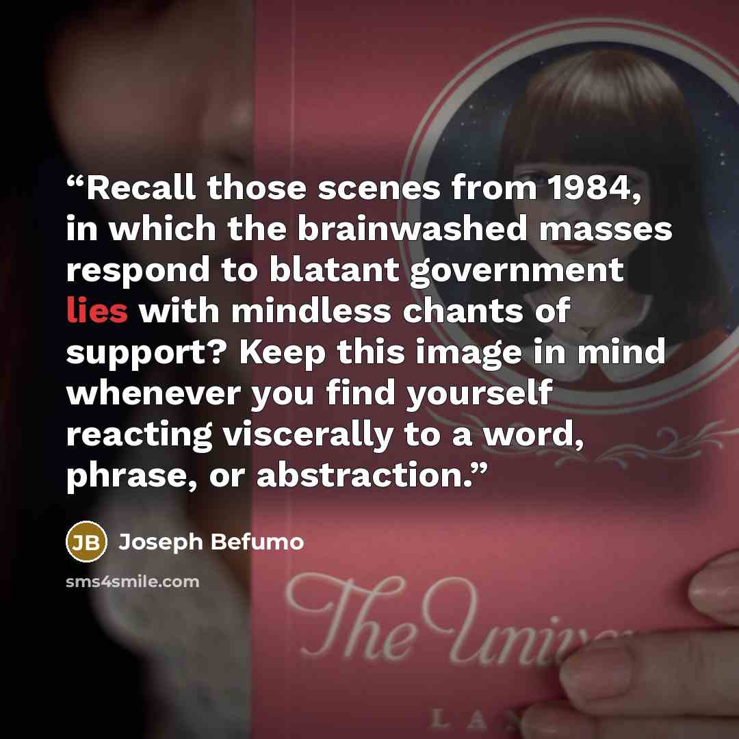 “Recall those scenes from 1984, in which the brainwashed masses respond to blatant government lies with mindless chants of support? Keep this image in mind whenever you find yourself reacting viscerally to a word, phrase, or abstraction.” quote by Joseph Befumo
