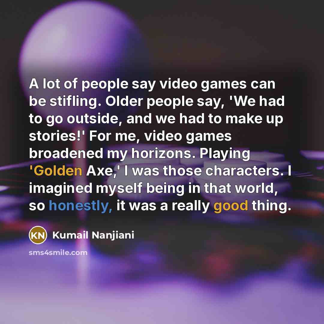 “A lot of people say video games can be stifling. Older people say, 'We had to go outside, and we had to make up stories!' For me, video games broadened my horizons. Playing 'Golden Axe,' I was those characters. I imagined myself being in that world, so honestly, it was a really good thing.” quote by Kumail Nanjiani