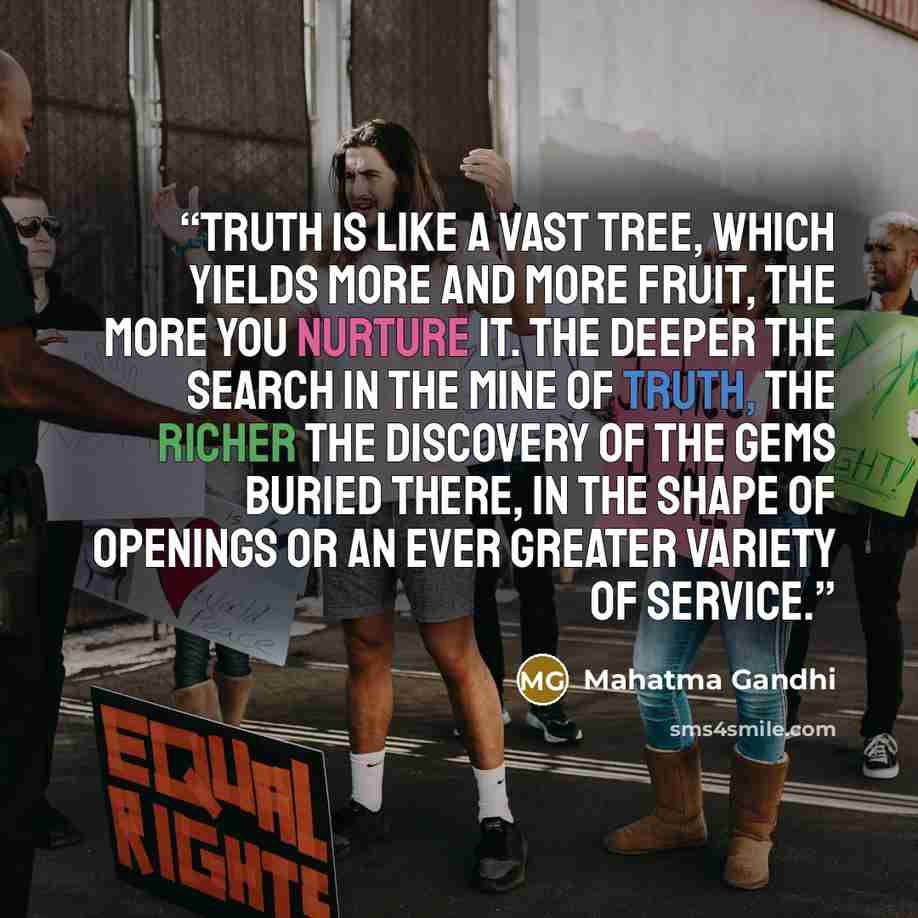 “Truth is like a vast tree, which yields more and more fruit, the more you nurture it. The deeper the search in the mine of truth, the richer the discovery of the gems buried there, in the shape of openings or an ever greater variety of service.” quote by Mahatma Gandhi
