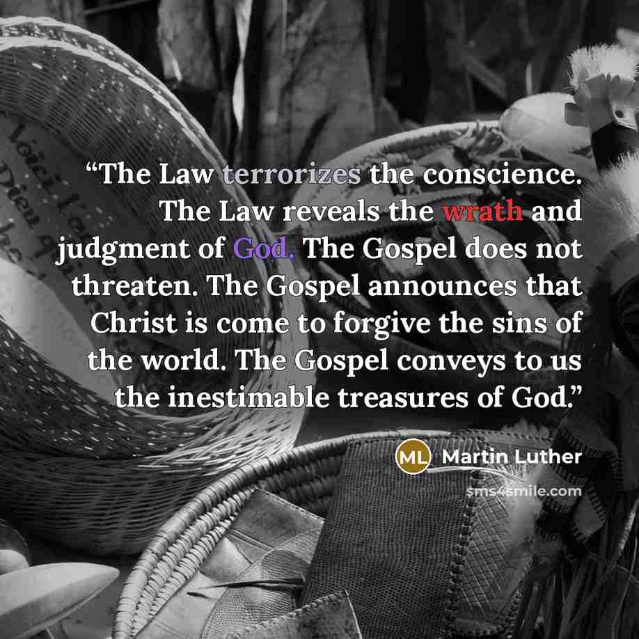 “The Law terrorizes the conscience. The Law reveals the wrath and judgment of God. The Gospel does not threaten. The Gospel announces that Christ is come to forgive the sins of the world. The Gospel conveys to us the inestimable treasures of God.” quote by Martin Luther