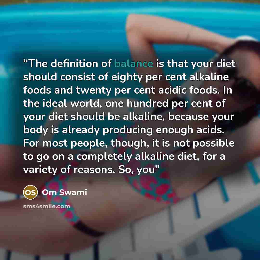 “The definition of balance is that your diet should consist of eighty per cent alkaline foods and twenty per cent acidic foods. In the ideal world, one hundred per cent of your diet should be alkaline, because your body is already producing enough acids. For most people, though, it is not possible…” quote by Om Swami