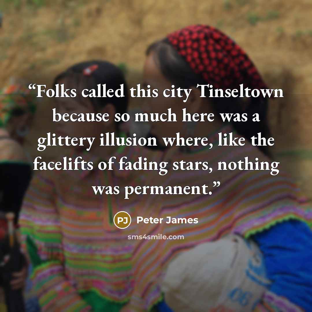 “Folks called this city Tinseltown because so much here was a glittery illusion where, like the facelifts of fading stars, nothing was permanent.” quote by Peter James