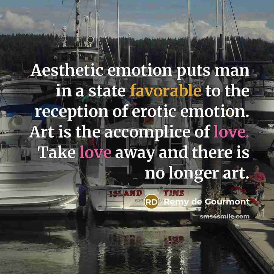 “Aesthetic emotion puts man in a state favorable to the reception of erotic emotion. Art is the accomplice of love. Take love away and there is no longer art.” quote by Remy de Gourmont