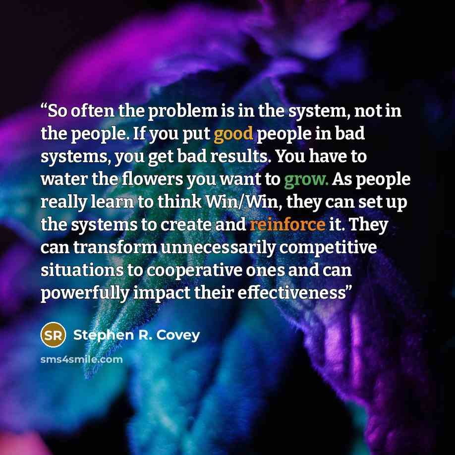 “So often the problem is in the system, not in the people. If you put good people in bad systems, you get bad results. You have to water the flowers you want to grow. As people really learn to think Win/Win, they can set up the systems to create and reinforce it. They can transform unnecessarily…” quote by Stephen R. Covey