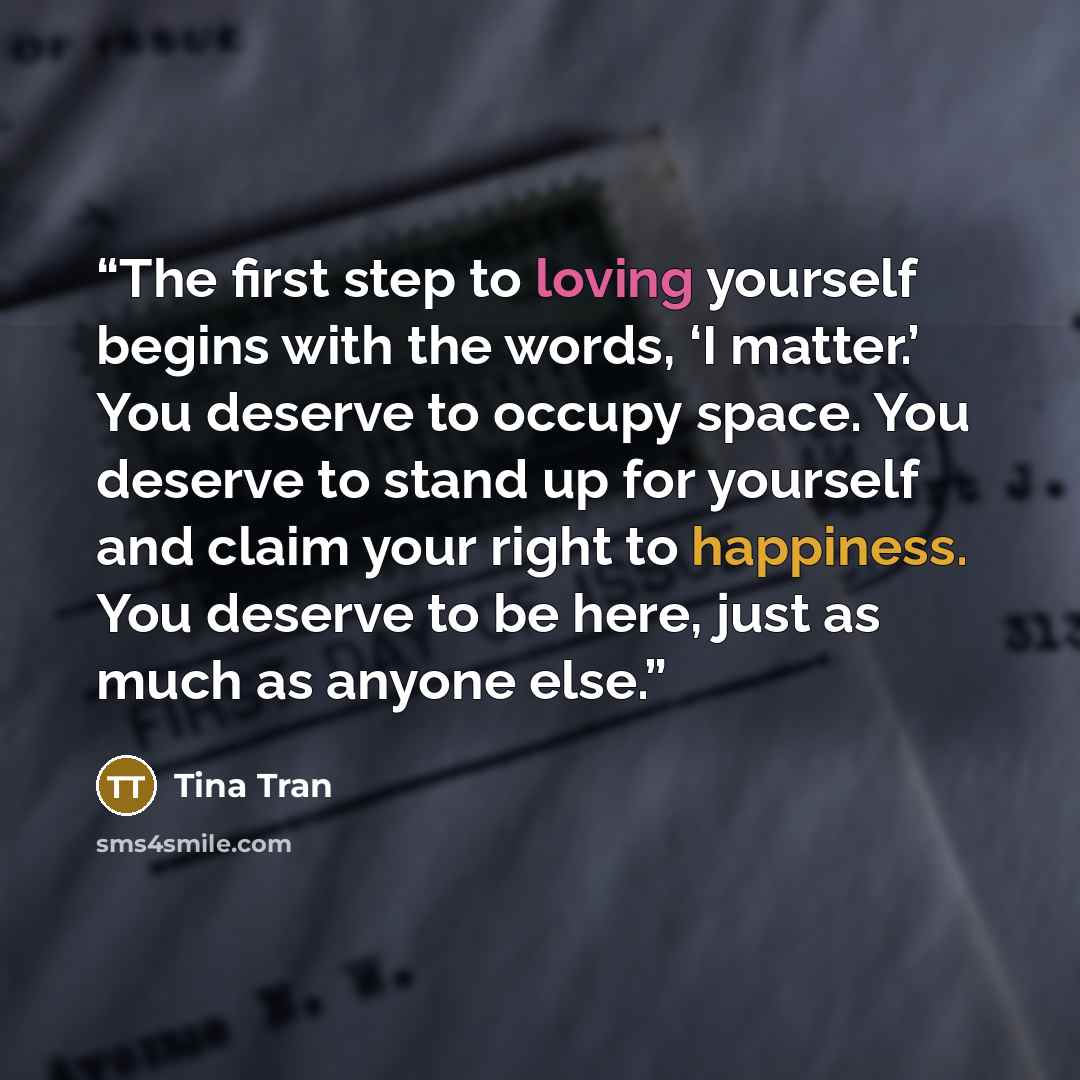 “The first step to loving yourself begins with the words, ‘I matter.’ You deserve to occupy space. You deserve to stand up for yourself and claim your right to happiness. You deserve to be here, just as much as anyone else.” quote by Tina Tran