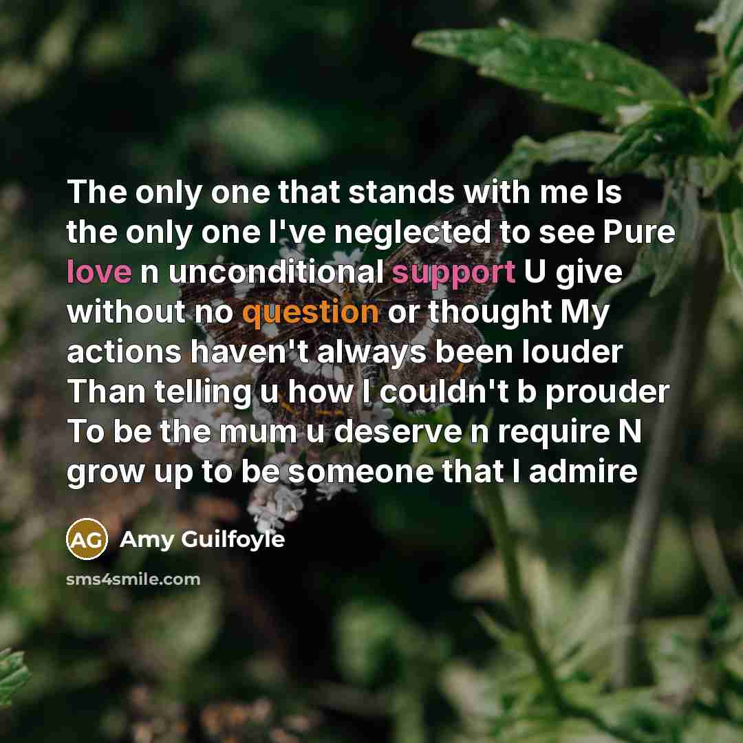 “The only one that stands with me Is the only one I've neglected to see Pure love n unconditional support U give without no question or thought My actions haven't always been louder Than telling u how I couldn't b prouder To be the mum u deserve n require N grow up to be someone that I admire” quote by Amy Guilfoyle