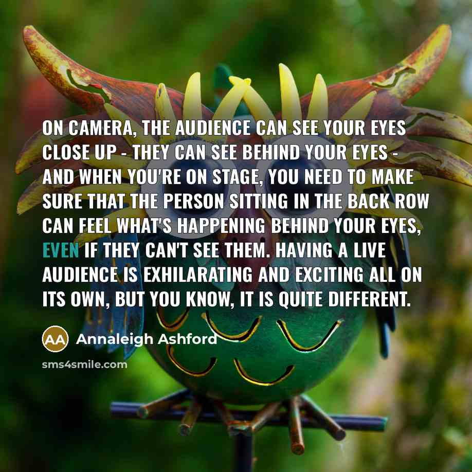 “On camera, the audience can see your eyes close up - they can see behind your eyes - and when you're on stage, you need to make sure that the person sitting in the back row can feel what's happening behind your eyes, even if they can't see them. Having a live audience is exhilarating and exciting…” quote by Annaleigh Ashford