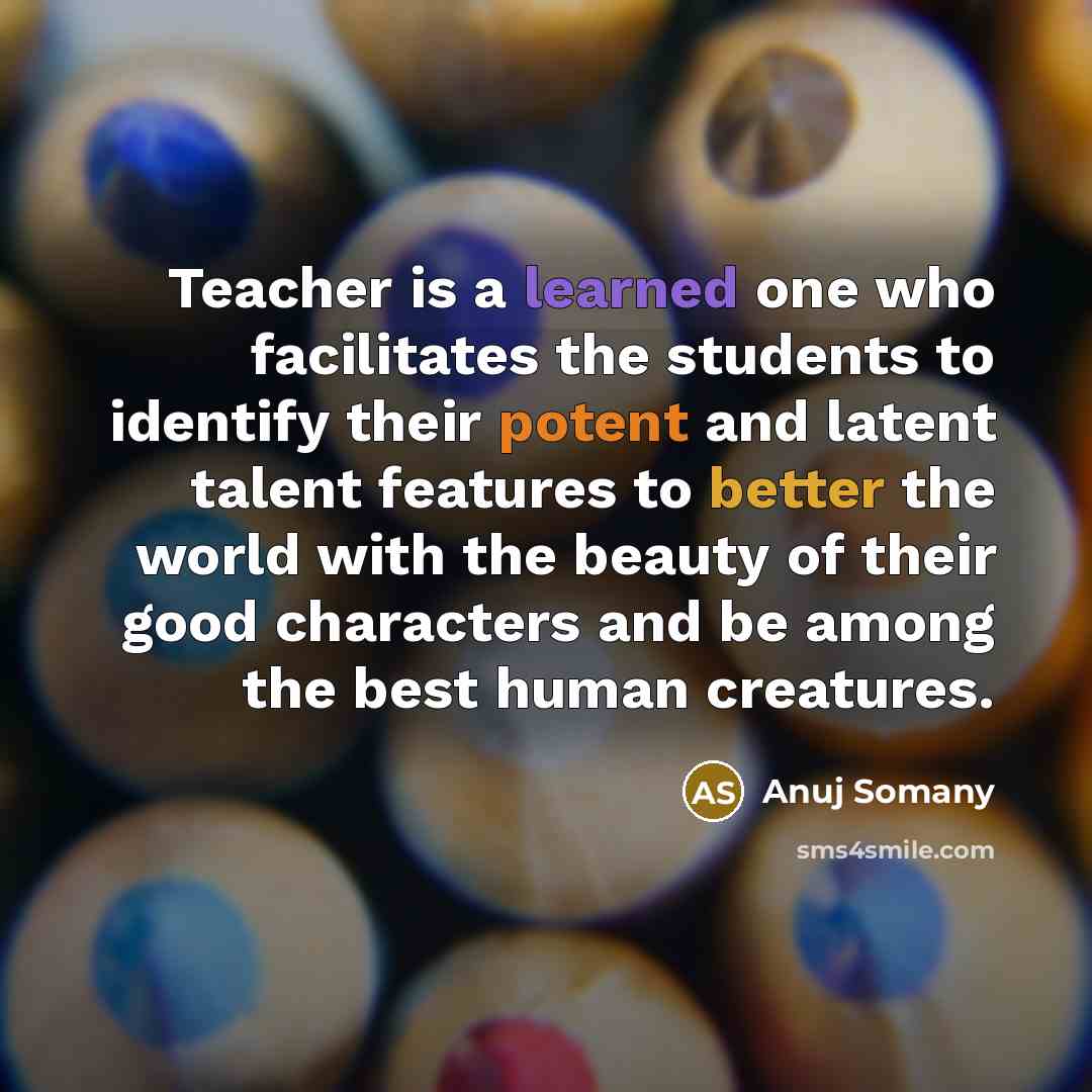 “Teacher is a learned one who facilitates the students to identify their potent and latent talent features to better the world with the beauty of their good characters and be among the best human creatures.” quote by Anuj Somany