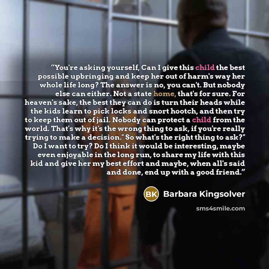 “You're asking yourself, Can I give this child the best possible upbringing and keep her out of harm's way her whole life long? The answer is no, you can't. But nobody else can either. Not a state home, that's for sure. For heaven's sake, the best they can do is turn their heads while the kids…” quote by Barbara Kingsolver