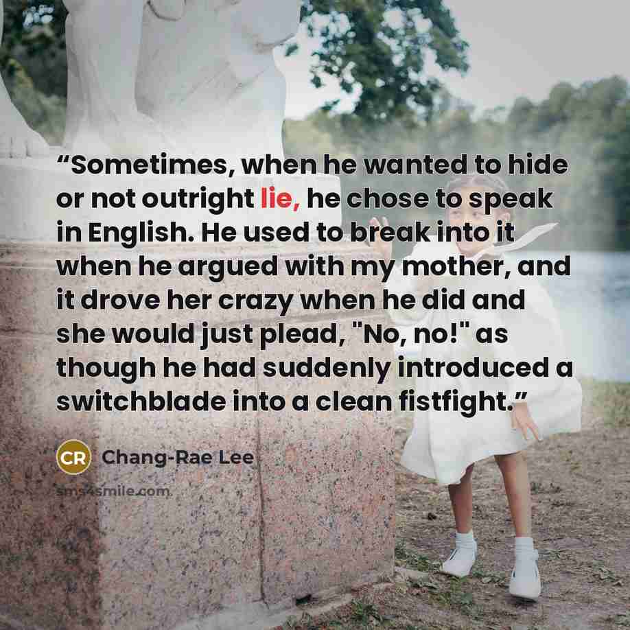 “Sometimes, when he wanted to hide or not outright lie, he chose to speak in English. He used to break into it when he argued with my mother, and it drove her crazy when he did and she would just plead, "No, no!" as though he had suddenly introduced a switchblade into a clean fistfight.” quote by Chang-rae Lee
