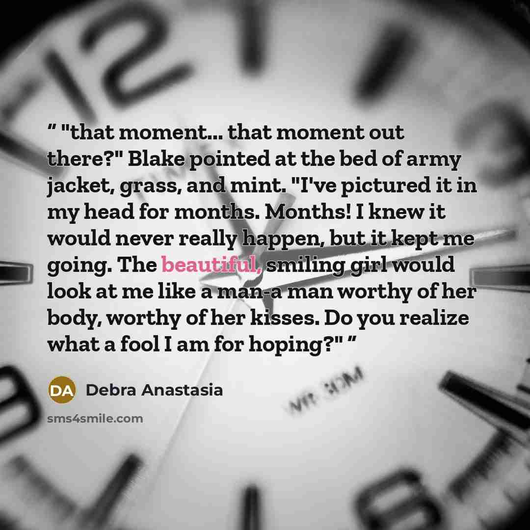 “that moment... that moment out there?" Blake pointed at the bed of army jacket, grass, and mint. "I've pictured it in my head for months. Months! I knew it would never really happen, but it kept me going. The beautiful, smiling girl would look at me like a man-a man worthy of her body, worthy of…” quote by Debra Anastasia