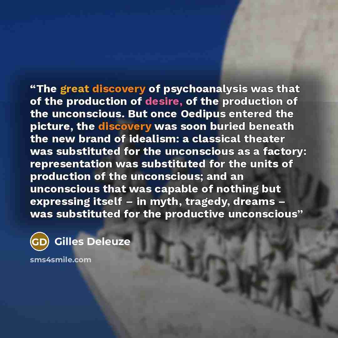 “The great discovery of psychoanalysis was that of the production of desire, of the production of the unconscious. But once Oedipus entered the picture, the discovery was soon buried beneath the new brand of idealism: a classical theater was substituted for the unconscious as a factory…” quote by Gilles Deleuze