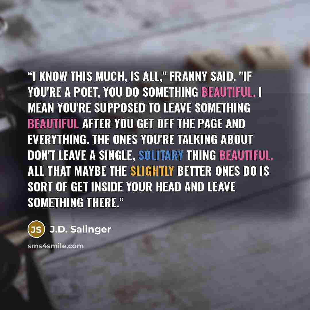 “I know this much, is all," Franny said. "If you're a poet, you do something beautiful. I mean you're supposed to leave something beautiful after you get off the page and everything. The ones you're talking about don't leave a single, solitary thing beautiful. All that maybe the slightly better…” quote by J.D. Salinger