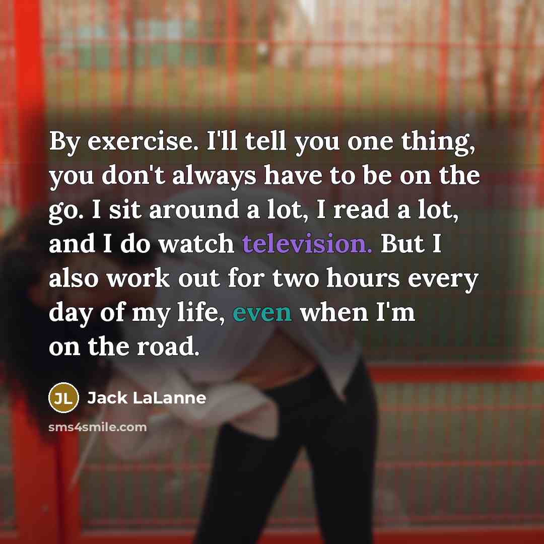 “By exercise. I'll tell you one thing, you don't always have to be on the go. I sit around a lot, I read a lot, and I do watch television. But I also work out for two hours every day of my life, even when I'm on the road.” quote by Jack LaLanne