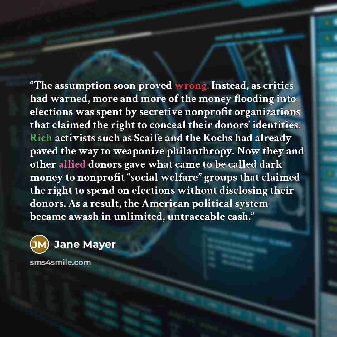 “The assumption soon proved wrong. Instead, as critics had warned, more and more of the money flooding into elections was spent by secretive nonprofit organizations that claimed the right to conceal their donors’ identities. Rich activists such as Scaife and the Kochs had already paved the way to…” quote by Jane Mayer