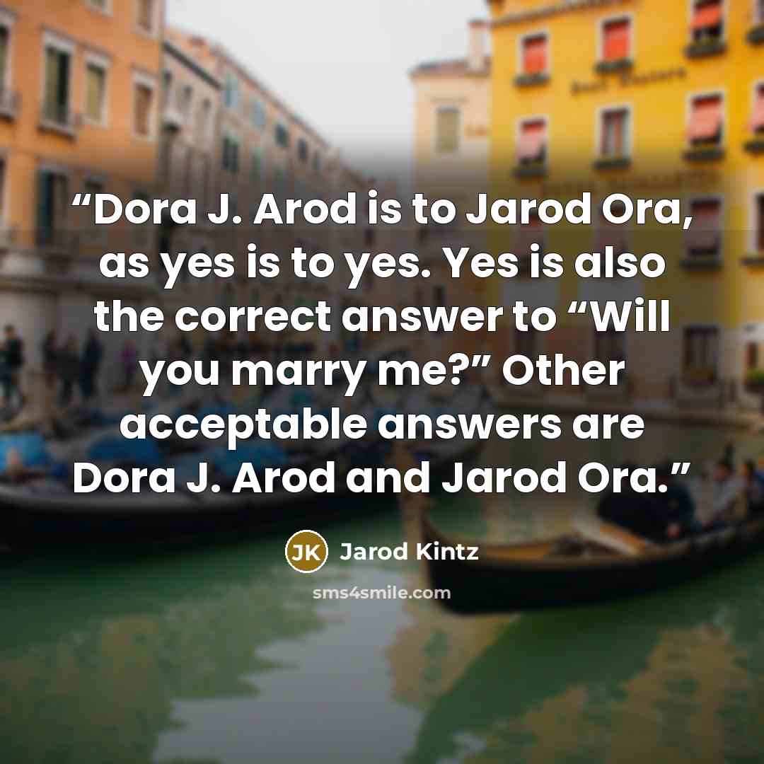 “Dora J. Arod is to Jarod Ora, as yes is to yes. Yes is also the correct answer to “Will you marry me?” Other acceptable answers are Dora J. Arod and Jarod Ora.” quote by Jarod Kintz
