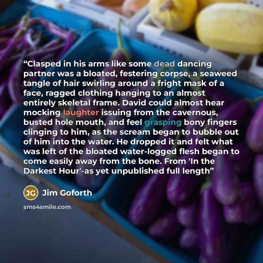 “Clasped in his arms like some dead dancing partner was a bloated, festering corpse, a seaweed tangle of hair swirling around a fright mask of a face, ragged clothing hanging to an almost entirely skeletal frame. David could almost hear mocking laughter issuing from the cavernous, busted hole…” quote by Jim Goforth