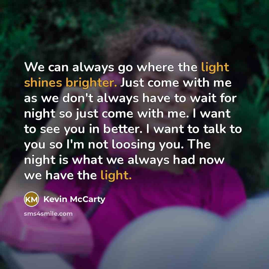 “We can always go where the light shines brighter. Just come with me as we don't always have to wait for night so just come with me. I want to see you in better. I want to talk to you so I'm not loosing you. The night is what we always had now we have the light.” quote by Kevin McCarty