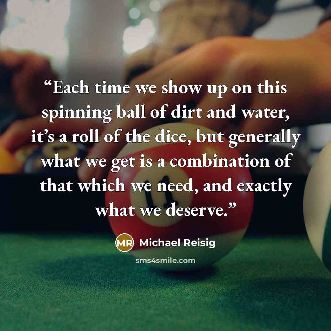 “Each time we show up on this spinning ball of dirt and water, it’s a roll of the dice, but generally what we get is a combination of that which we need, and exactly what we deserve.” quote by Michael Reisig