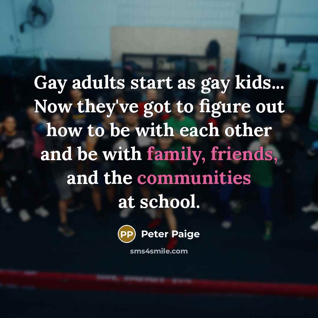 “Gay adults start as gay kids... Now they've got to figure out how to be with each other and be with family, friends, and the communities at school.” quote by Peter Paige