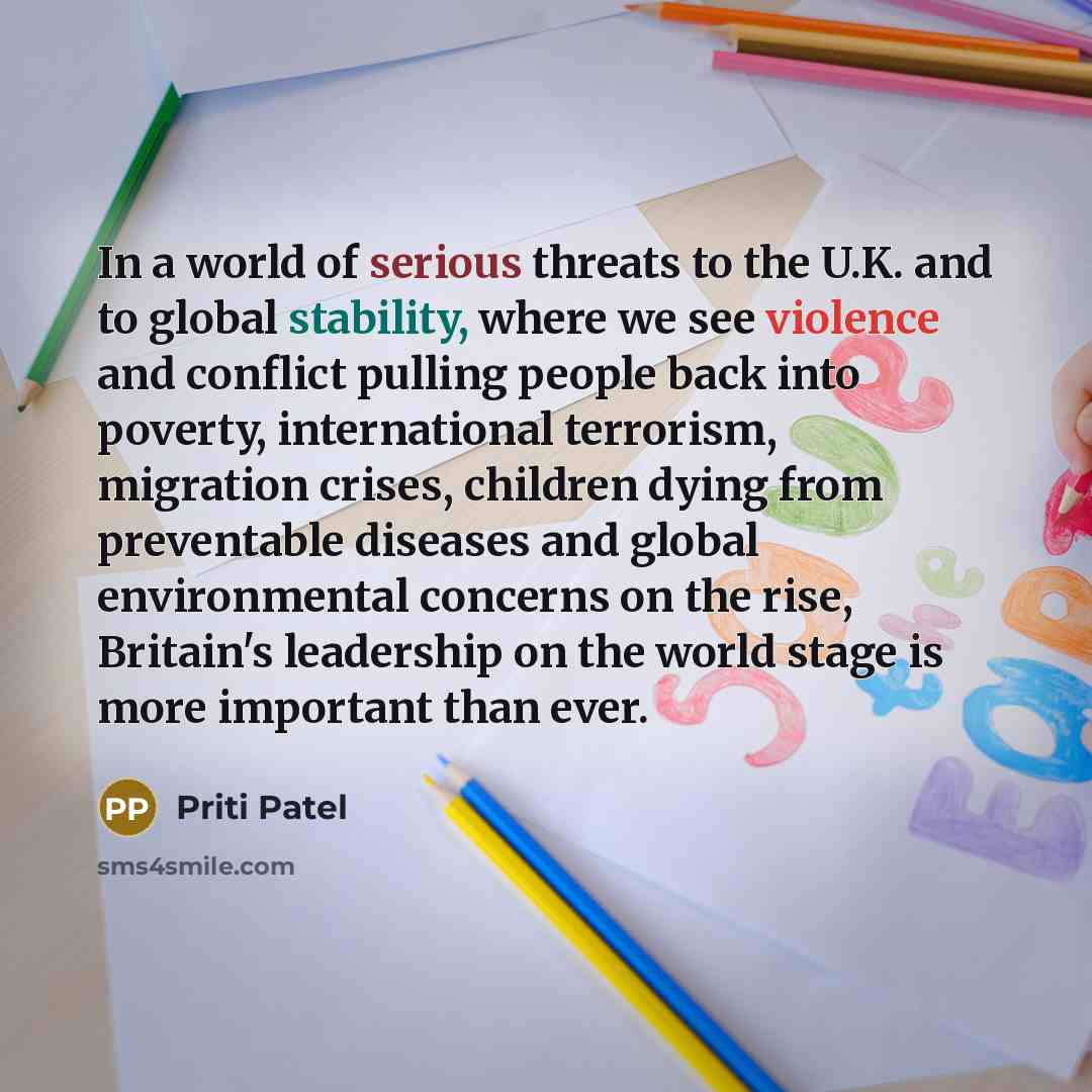 “In a world of serious threats to the U.K. and to global stability, where we see violence and conflict pulling people back into poverty, international terrorism, migration crises, children dying from preventable diseases and global environmental concerns on the rise, Britain's leadership on the…” quote by Priti Patel