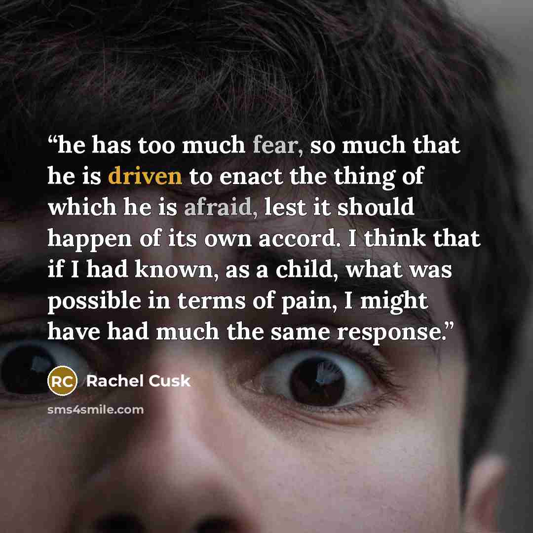“he has too much fear, so much that he is driven to enact the thing of which he is afraid, lest it should happen of its own accord. I think that if I had known, as a child, what was possible in terms of pain, I might have had much the same response.” quote by Rachel Cusk