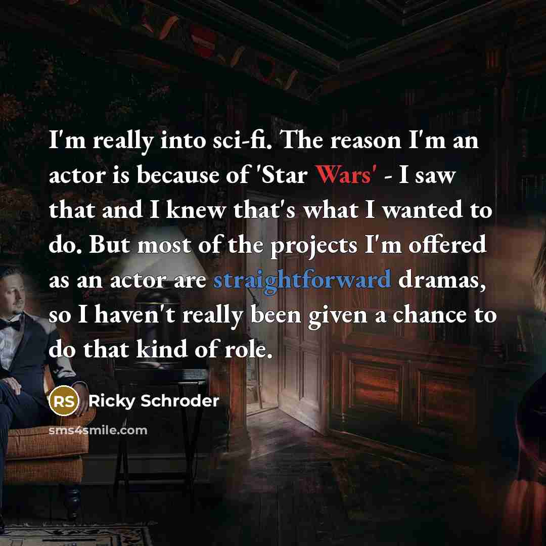 “I'm really into sci-fi. The reason I'm an actor is because of 'Star Wars' - I saw that and I knew that's what I wanted to do. But most of the projects I'm offered as an actor are straightforward dramas, so I haven't really been given a chance to do that kind of role.” quote by Ricky Schroder