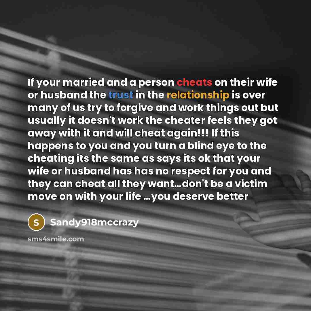 “If your married and a person cheats on their wife or husband the trust in the relationship is over many of us try to forgive and work things out but usually it doesn't work the cheater feels they got away with it and will cheat again!!! If this happens to you and you turn a blind eye to the…” quote by Sandy918mccrazy