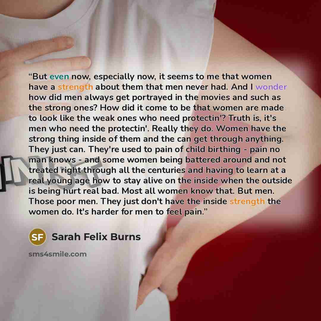 “But even now, especially now, it seems to me that women have a strength about them that men never had. And I wonder how did men always get portrayed in the movies and such as the strong ones? How did it come to be that women are made to look like the weak ones who need protectin'? Truth is, it's…” quote by Sarah Felix Burns