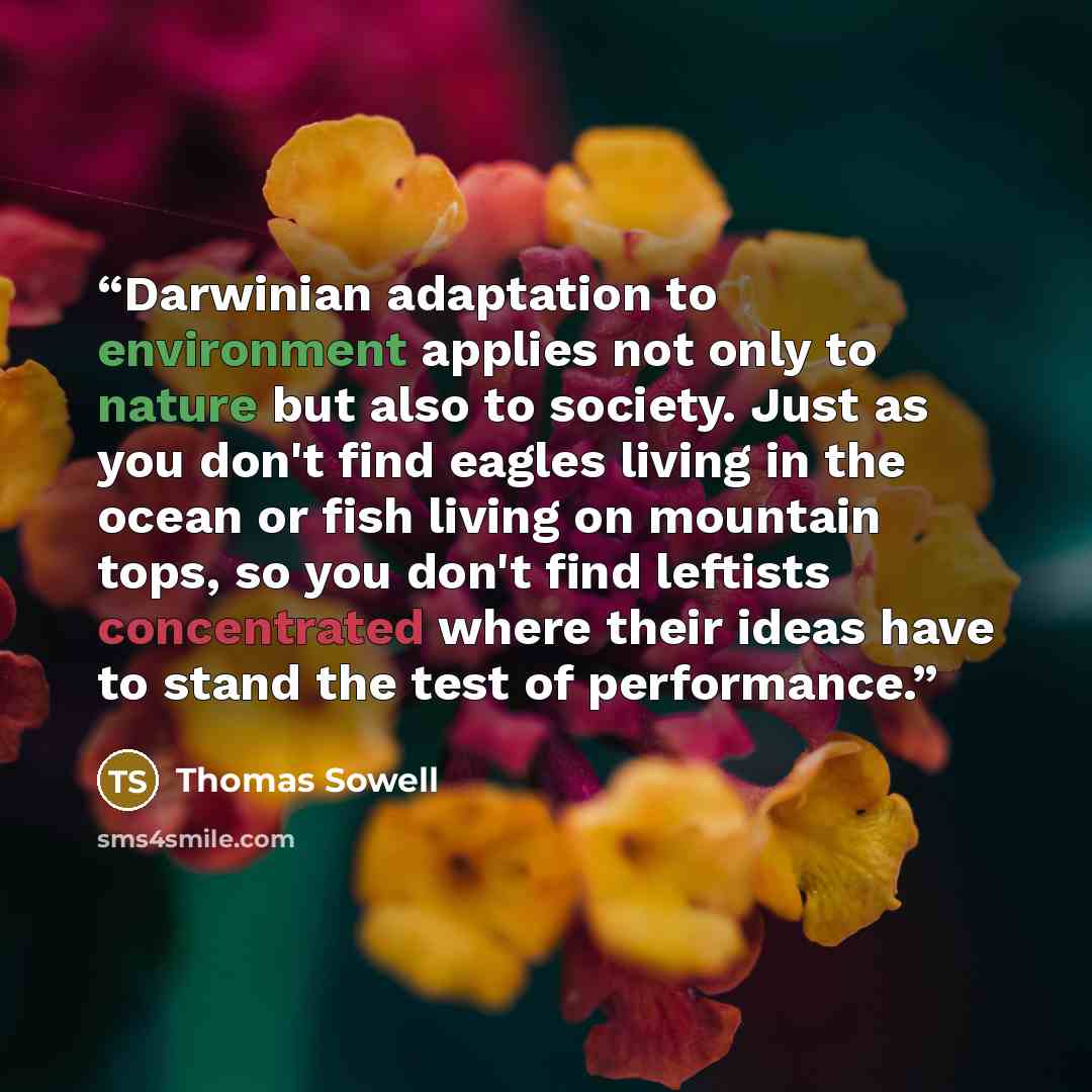 “Darwinian adaptation to environment applies not only to nature but also to society. Just as you don't find eagles living in the ocean or fish living on mountain tops, so you don't find leftists concentrated where their ideas have to stand the test of performance.” quote by Thomas Sowell