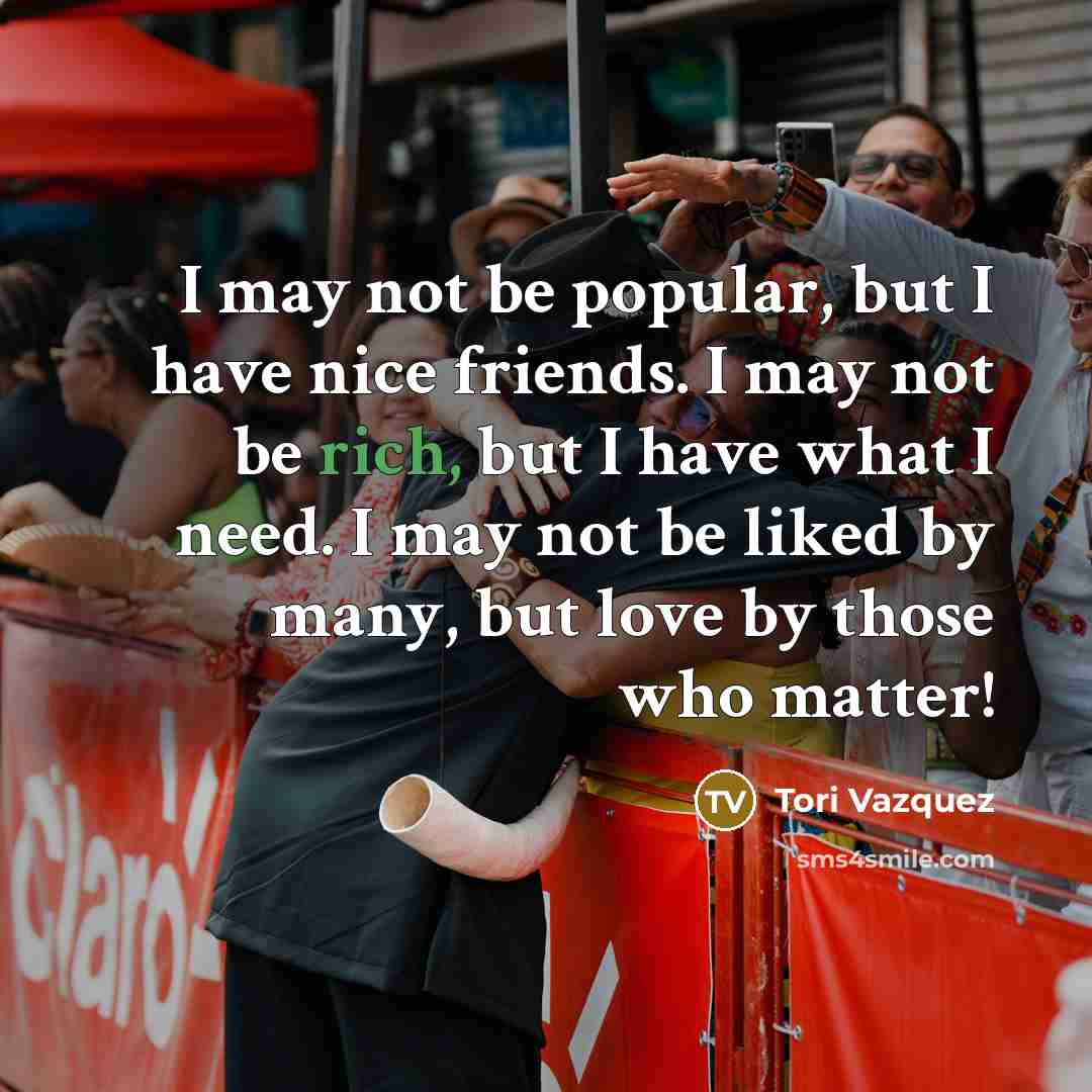 “I may not be popular, but I have nice friends. I may not be rich, but I have what I need. I may not be liked by many, but love by those who matter!” quote by Tori Vazquez