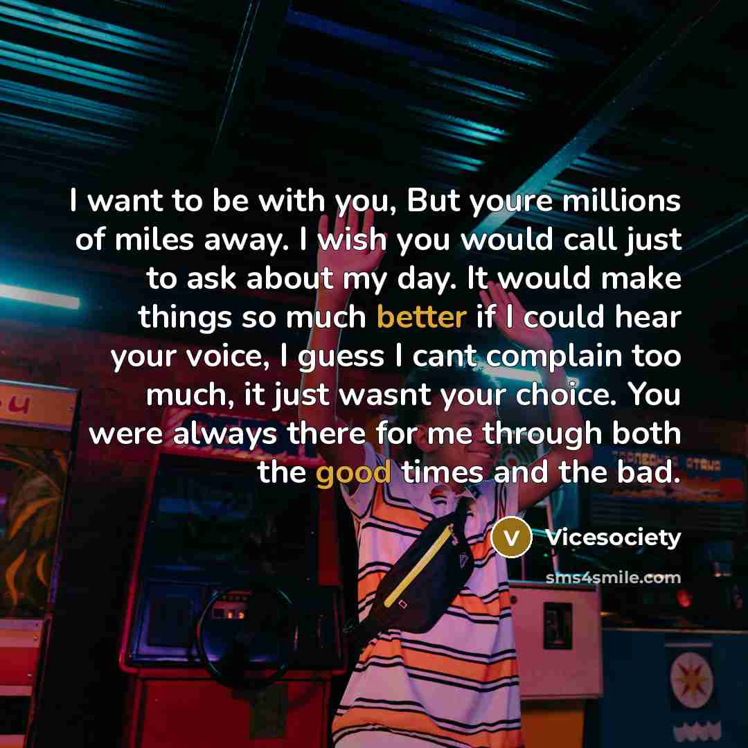 “I want to be with you, But youre millions of miles away. I wish you would call just to ask about my day. It would make things so much better if I could hear your voice, I guess I cant complain too much, it just wasnt your choice. You were always there for me through both the good times and the bad.” quote by Vicesociety