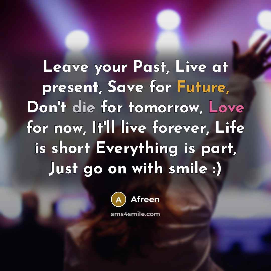 “Leave your Past, Live at present, Save for Future, Don't die for tomorrow, Love for now, It'll live forever, Life is short Everything is part, Just go on with smile :)” quote by Afreen