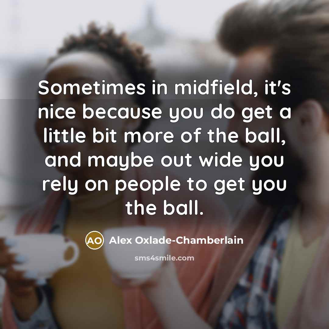 “Sometimes in midfield, it's nice because you do get a little bit more of the ball, and maybe out wide you rely on people to get you the ball.” quote by Alex Oxlade-Chamberlain