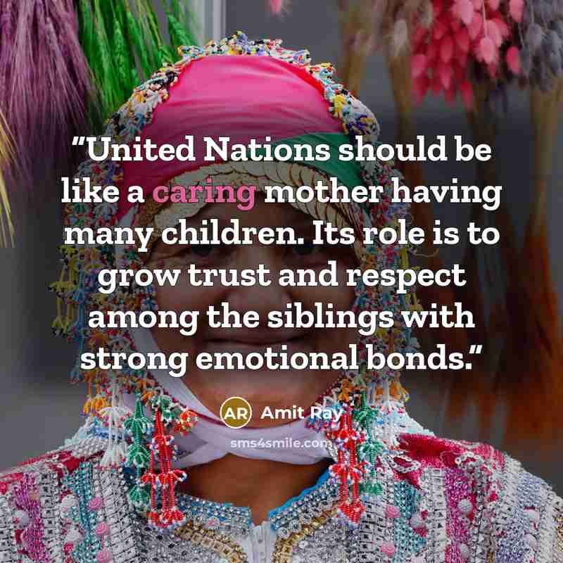 “United Nations should be like a caring mother having many children. Its role is to grow trust and respect among the siblings with strong emotional bonds.” quote by Amit Ray