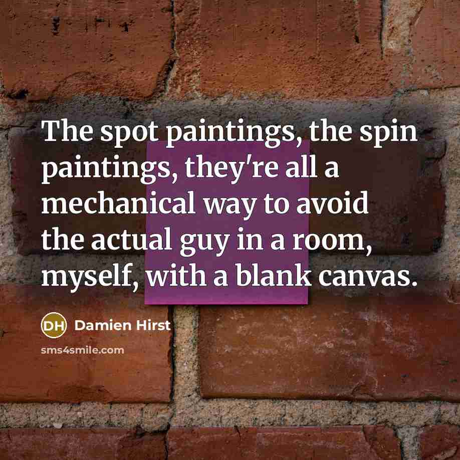 “The spot paintings, the spin paintings, they're all a mechanical way to avoid the actual guy in a room, myself, with a blank canvas.” quote by Damien Hirst