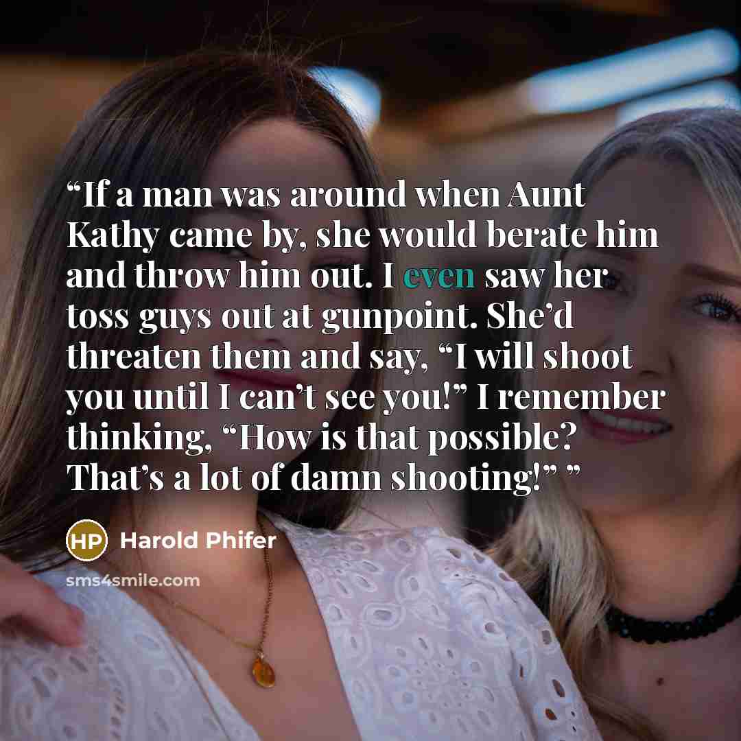 “If a man was around when Aunt Kathy came by, she would berate him and throw him out. I even saw her toss guys out at gunpoint. She’d threaten them and say, “I will shoot you until I can’t see you!” I remember thinking, “How is that possible? That’s a lot of damn shooting!”” quote by Harold Phifer