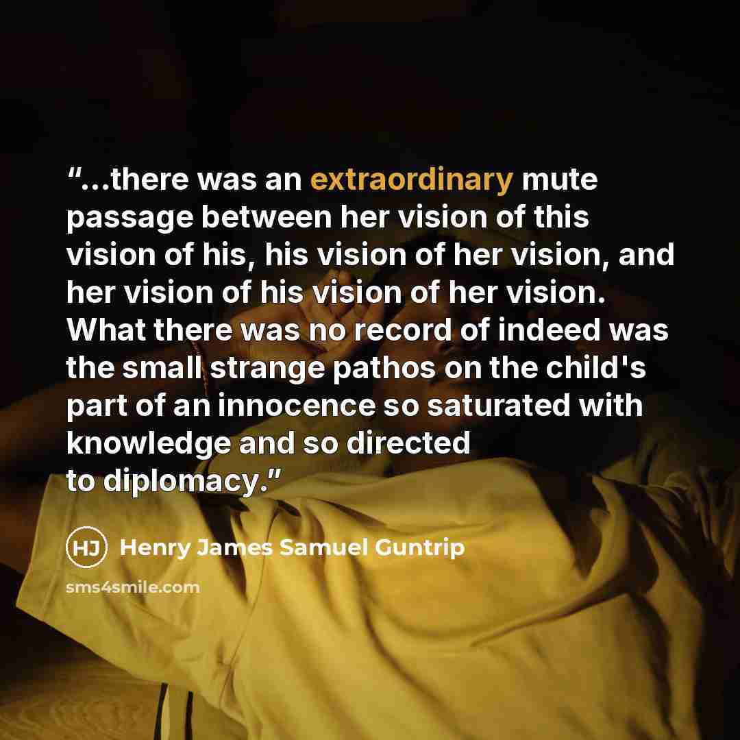 “...there was an extraordinary mute passage between her vision of this vision of his, his vision of her vision, and her vision of his vision of her vision. What there was no record of indeed was the small strange pathos on the child's part of an innocence so saturated with knowledge and so directed…” quote by Henry James Samuel Guntrip