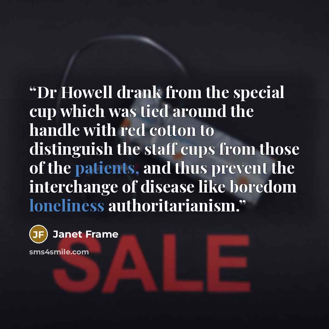 “Dr Howell drank from the special cup which was tied around the handle with red cotton to distinguish the staff cups from those of the patients, and thus prevent the interchange of disease like boredom loneliness authoritarianism.” quote by Janet Frame