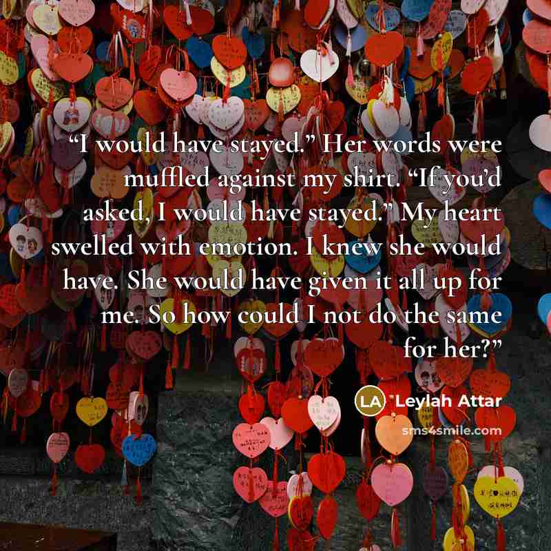 “I would have stayed.” Her words were muffled against my shirt. “If you’d asked, I would have stayed.” My heart swelled with emotion. I knew she would have. She would have given it all up for me. So how could I not do the same for her?” quote by Leylah Attar