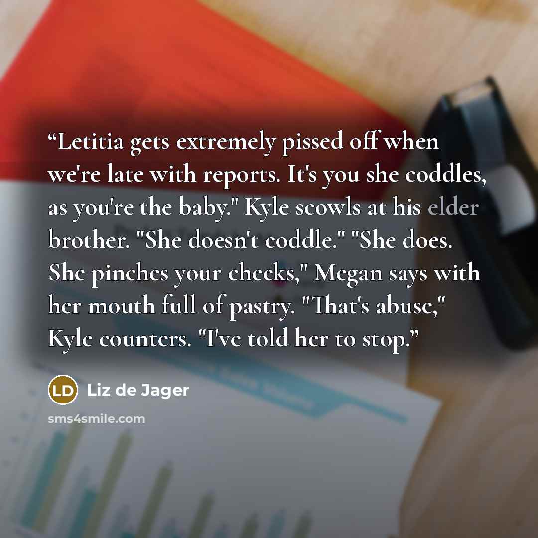 “Letitia gets extremely pissed off when we're late with reports. It's you she coddles, as you're the baby." Kyle scowls at his elder brother. "She doesn't coddle." "She does. She pinches your cheeks," Megan says with her mouth full of pastry. "That's abuse," Kyle counters. "I've told her to stop.” quote by Liz de Jager