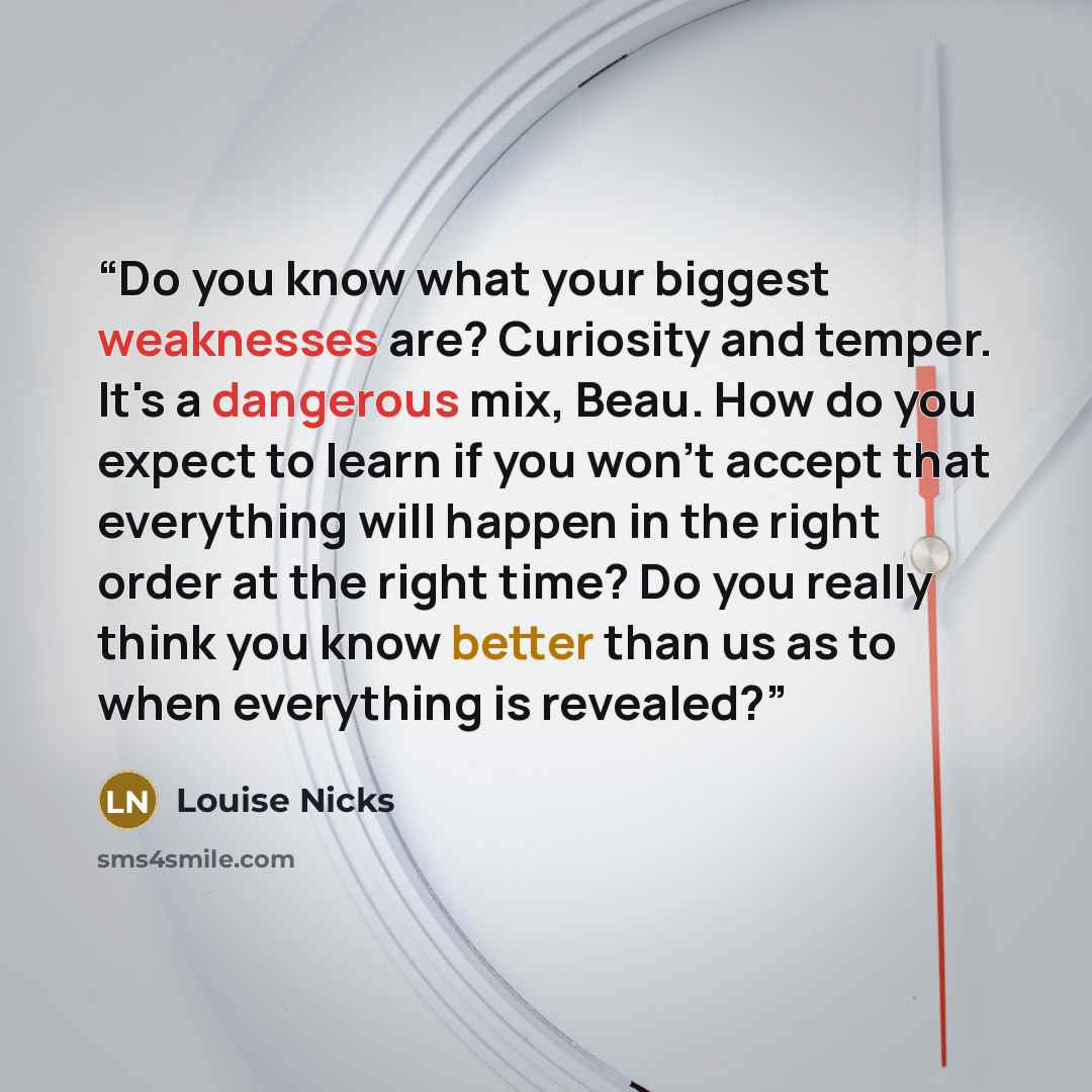 “Do you know what your biggest weaknesses are? Curiosity and temper. It's a dangerous mix, Beau. How do you expect to learn if you won't accept that everything will happen in the right order at the right time? Do you really think you know better than us as to when everything is revealed?” quote by Louise Nicks