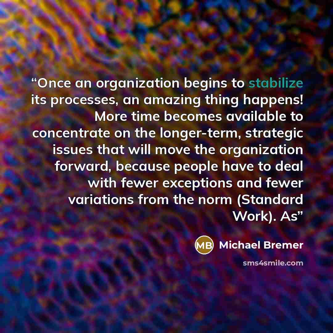“Once an organization begins to stabilize its processes, an amazing thing happens! More time becomes available to concentrate on the longer-term, strategic issues that will move the organization forward, because people have to deal with fewer exceptions and fewer variations from the norm (Standard…” quote by Michael Bremer