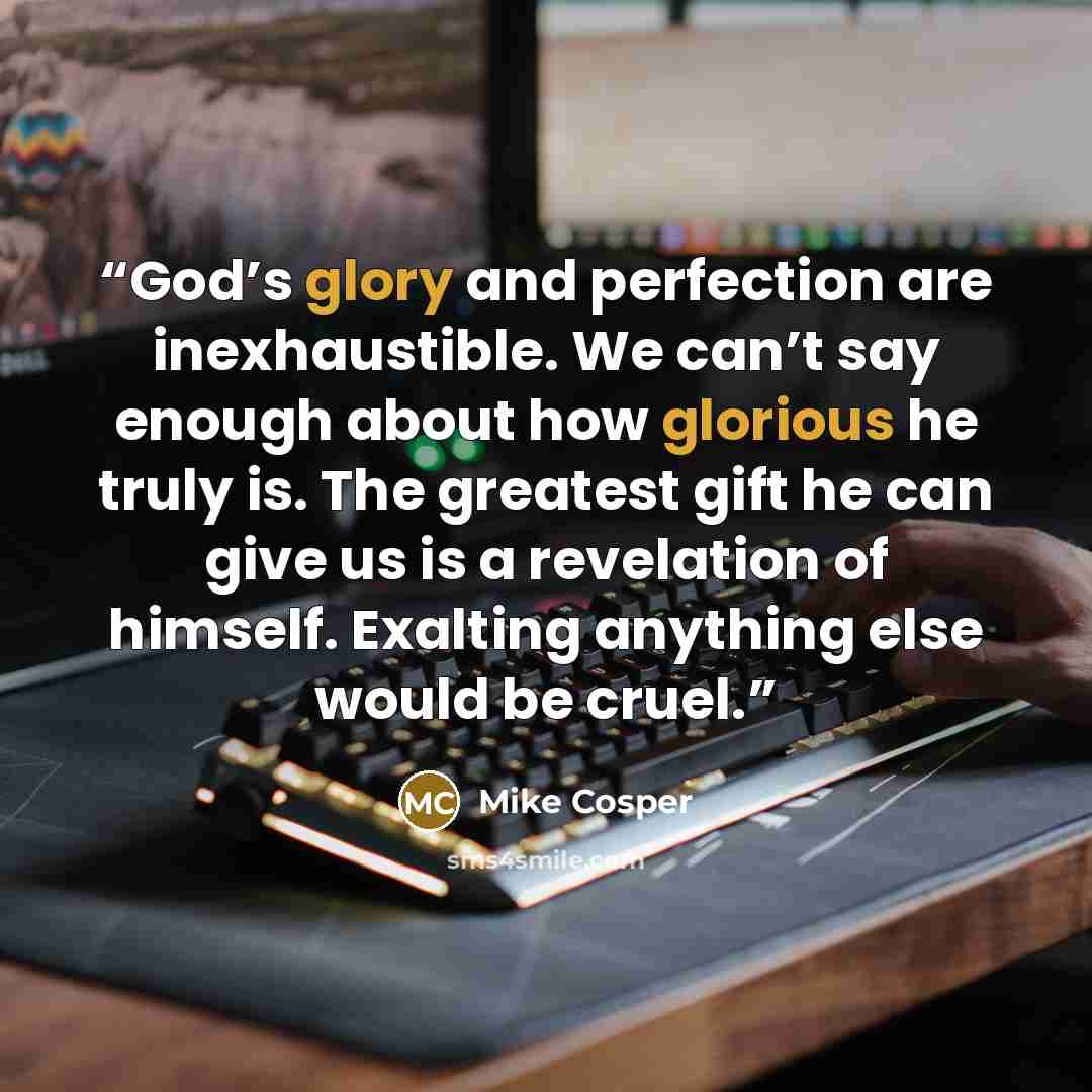 “God’s glory and perfection are inexhaustible. We can’t say enough about how glorious he truly is. The greatest gift he can give us is a revelation of himself. Exalting anything else would be cruel.” quote by Mike Cosper